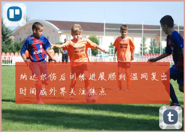 纳达尔伤后训练进展顺利 温网复出时间成外界关注焦点