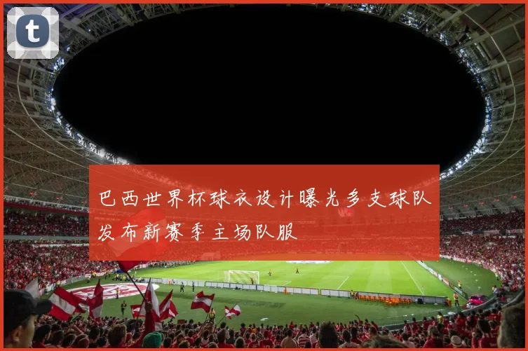 巴西世界杯球衣设计曝光多支球队发布新赛季主场队服