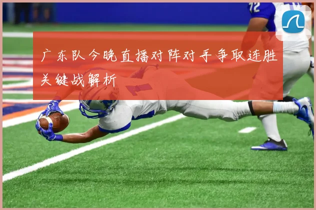 广东队今晚直播对阵对手争取连胜关键战解析