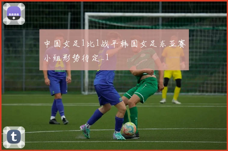 中国女足1比1战平韩国女足东亚赛小组形势待定_1