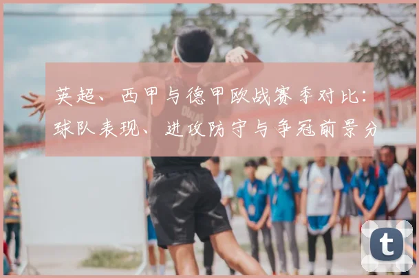 英超、西甲与德甲欧战赛季对比：球队表现、进攻防守与争冠前景分析