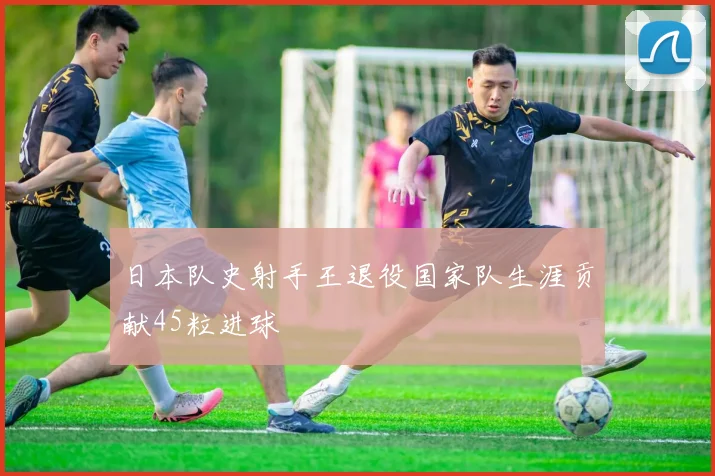 日本队史射手王退役国家队生涯贡献45粒进球