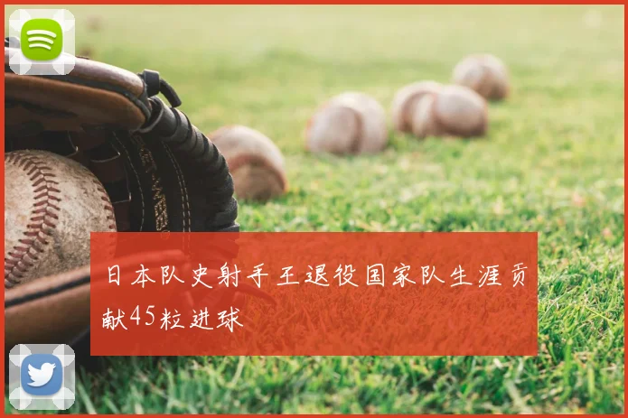 日本队史射手王退役国家队生涯贡献45粒进球