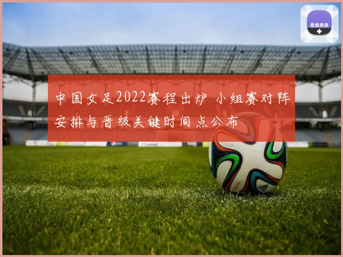 中国女足2022赛程出炉 小组赛对阵安排与晋级关键时间点公布