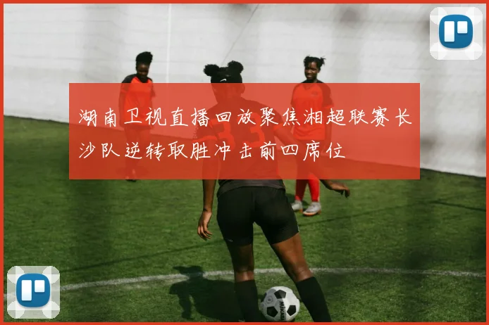 湖南卫视直播回放聚焦湘超联赛长沙队逆转取胜冲击前四席位