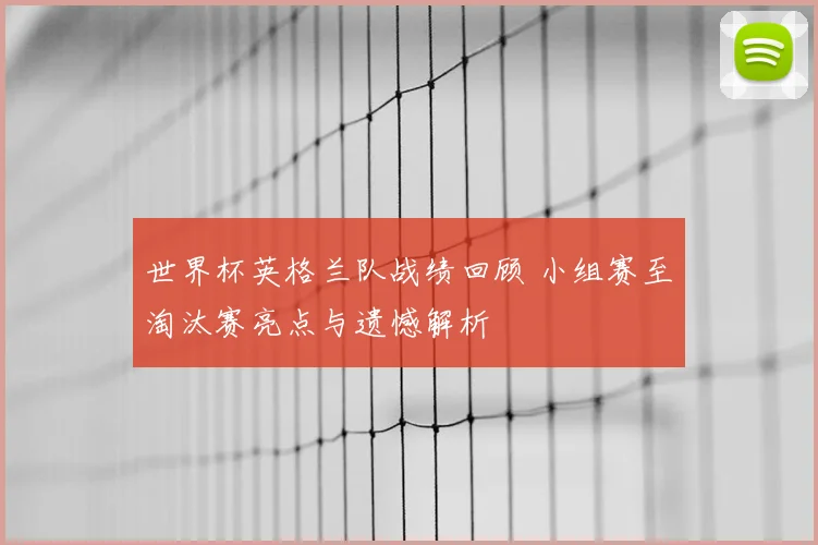 世界杯英格兰队战绩回顾 小组赛至淘汰赛亮点与遗憾解析