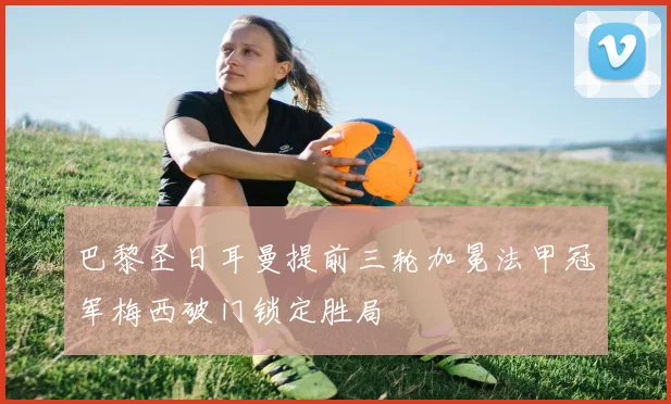 巴黎圣日耳曼提前三轮加冕法甲冠军梅西破门锁定胜局