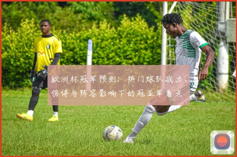 欧洲杯冠军预测：热门球队战力、伤停与阵容影响下的冠亚军看点
