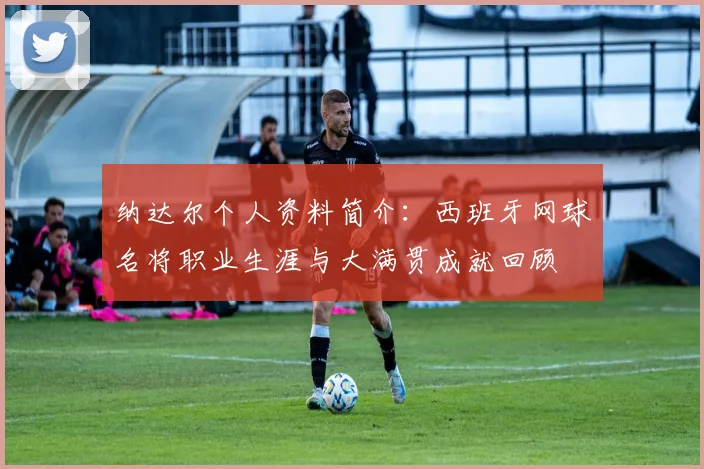 纳达尔个人资料简介:西班牙网球名将职业生涯与大满贯成就回顾