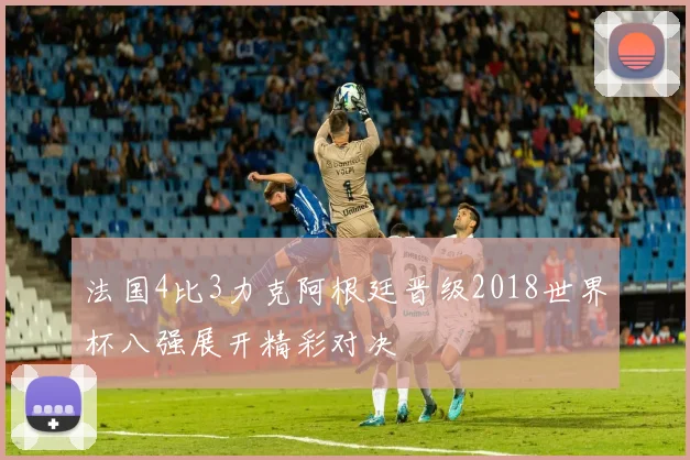 法国4比3力克阿根廷晋级2018世界杯八强展开精彩对决