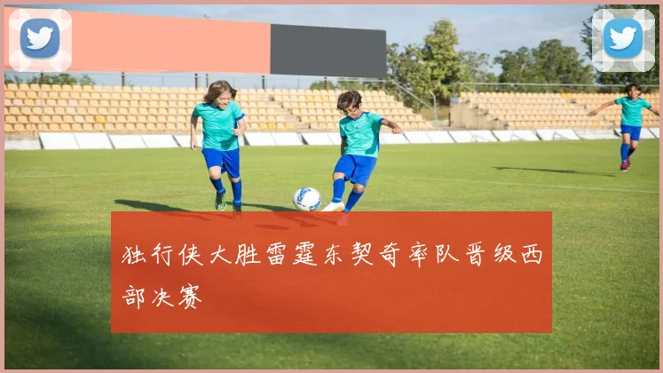 独行侠大胜雷霆东契奇率队晋级西部决赛