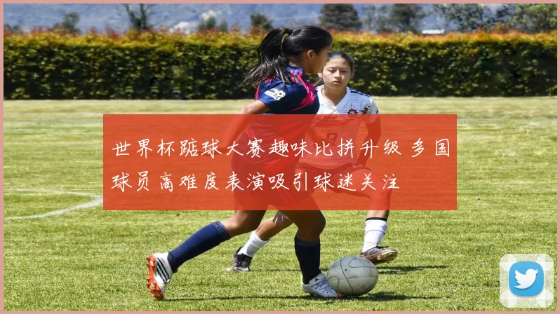 世界杯踮球大赛趣味比拼升级 多国球员高难度表演吸引球迷关注