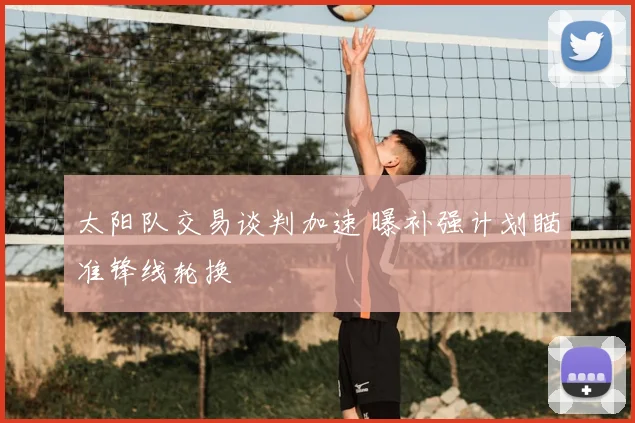 太阳队交易谈判加速 曝补强计划瞄准锋线轮换