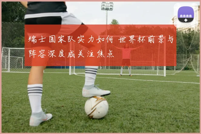 瑞士国家队实力如何 世界杯前景与阵容深度成关注焦点