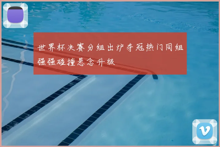世界杯决赛分组出炉夺冠热门同组强强碰撞悬念升级