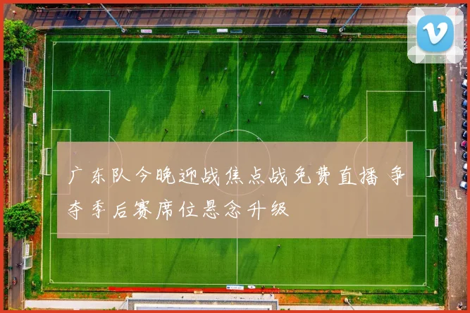 广东队今晚迎战焦点战免费直播 争夺季后赛席位悬念升级