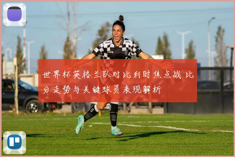 世界杯英格兰队对比利时焦点战 比分走势与关键球员表现解析