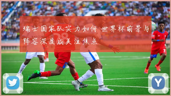 瑞士国家队实力如何 世界杯前景与阵容深度成关注焦点