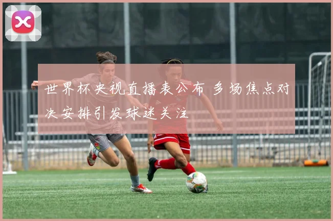 世界杯央视直播表公布 多场焦点对决安排引发球迷关注