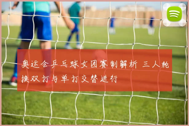 奥运会乒乓球女团赛制解析 三人轮换双打与单打交替进行