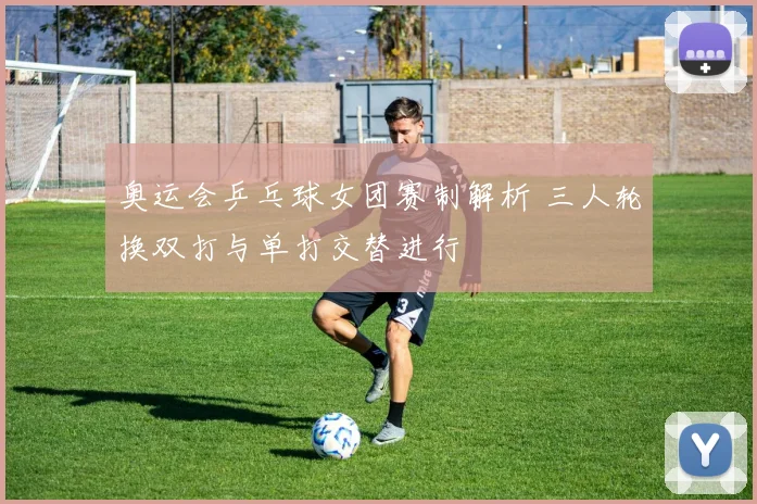 奥运会乒乓球女团赛制解析 三人轮换双打与单打交替进行